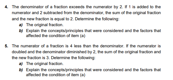 4. The denominator of a fraction exceeds the numerator by 2. If 1 is added to the
numerator and 2 subtracted from the denominator, the sum of the original fraction
and the new fraction is equal to 2. Determine the following:
a) The original fraction.
b) Explain the concepts/principles that were considered and the factors that
affected the condition of item (a)
5. The numerator of a fraction is 4 less than the denominator. If the numerator is
doubled and the denominator diminished by 2, the sum of the original fraction and
the new fraction is 3. Determine the following:
a) The original fraction.
b) Explain the concepts/principles that were considered and the factors that
affected the condition of item (a)
