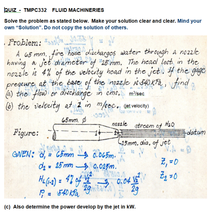Quiz - TMPC332 FLUID MACHINERIES
Solve the problem as stated below. Make your solution clear and clear. Mind your
own “Solution". Do not copy the solution of others.
Problem:
A 65 mm. fire hose dischargos water through a no2z/e
having a jet diameter of 25 mm. The head lost in the
nozzle is 4% of the velocity head in the jet. 4 the gage
prescure at the bare of the nDzzle N 540 KPa ,
(6) the flow or dnNcharge in cms,
6) the velocity at 2 in m/ec, vetvelocity)
m/sec
45mm. Ø
nozzle
stream af H20
Figure:
datum
-25mm. dia, of jet
GNEN; d, = C5mm 0.065m.
da 25 mm 0.025m.
%3D
2, =0
29a
A 0.04 VE
29
(c) Also determine the power develop by the jet in kW.
