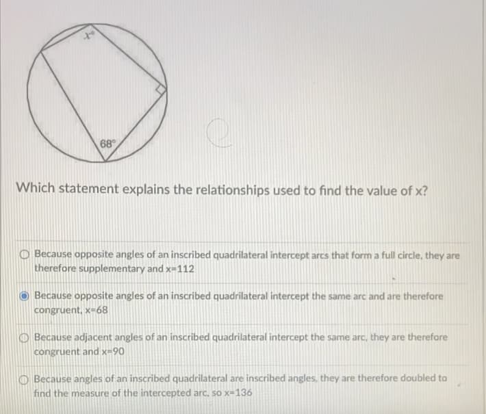 68
Which statement explains the relationships used to find the value of x?
O Because opposite angles of an inscribed quadrilateral intercept arcs that form a full circle, they are
therefore supplementary and x=112
Because opposite angles of an inscribed quadrilateral intercept the same arc and are therefore
congruent, x=68
Because adjacent angles of an inscribed quadrilateral intercept the same arc, they are therefore
congruent and x=90
O Because angles of an inscribed quadrilateral are inscribed angles, they are therefore doubled to
find the measure of the intercepted arc, so x-136
