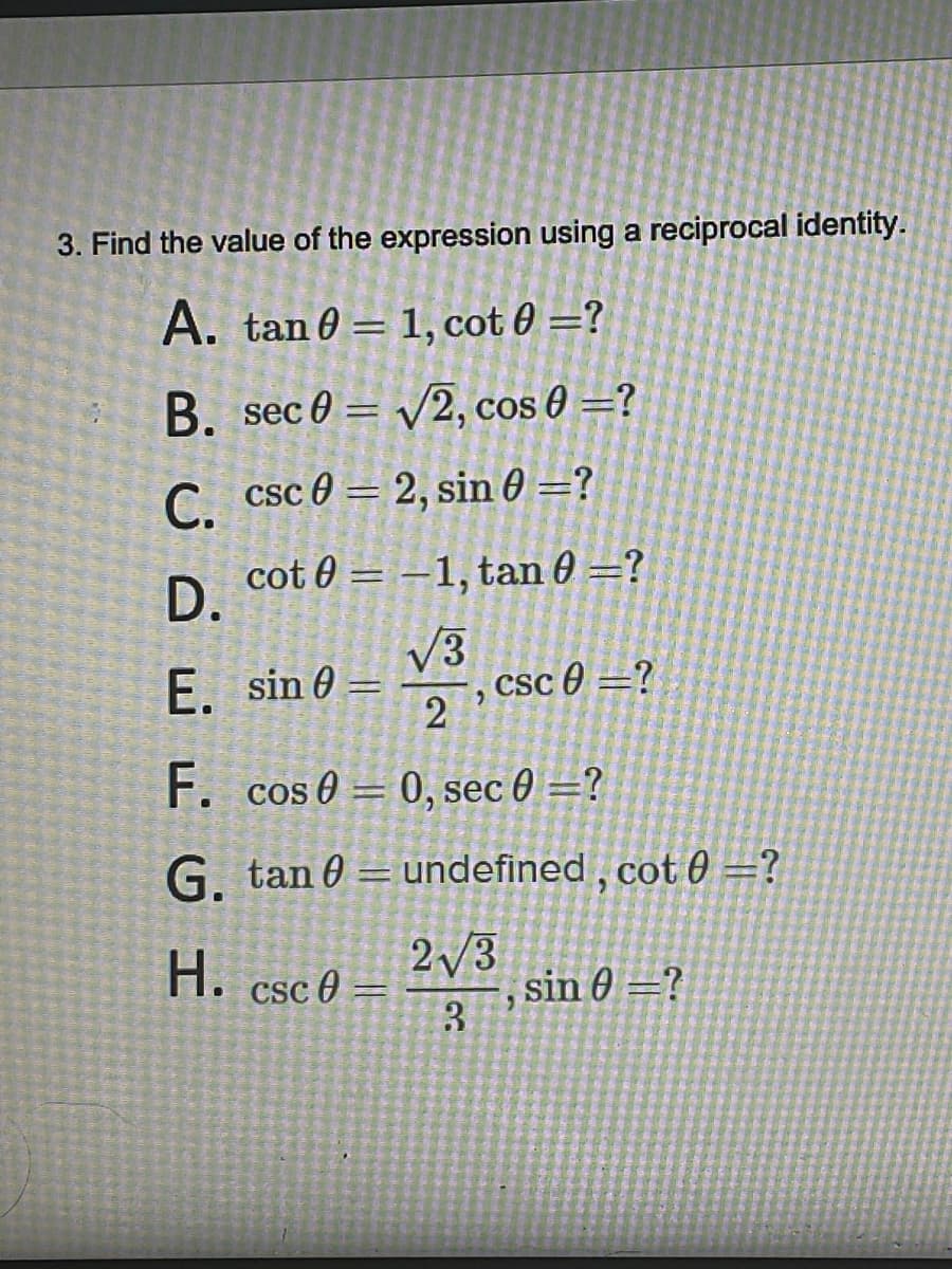 3. Find the value of the expression using a reciprocal identity.
A. tan 0= 1, cot 0 =?
B. sec 0 = √2, cos 0 =?
C. csc02, sin 0 =?
D.
E.
cot 0-1, tan 0 =?
√3
sin 0= csc 0=?
"
2
F. cos 0 0, sec 0 =?
-
G. tan= undefined, cot 0 =?
H. csc 0 =
2√3
3
2
sin 0 =?