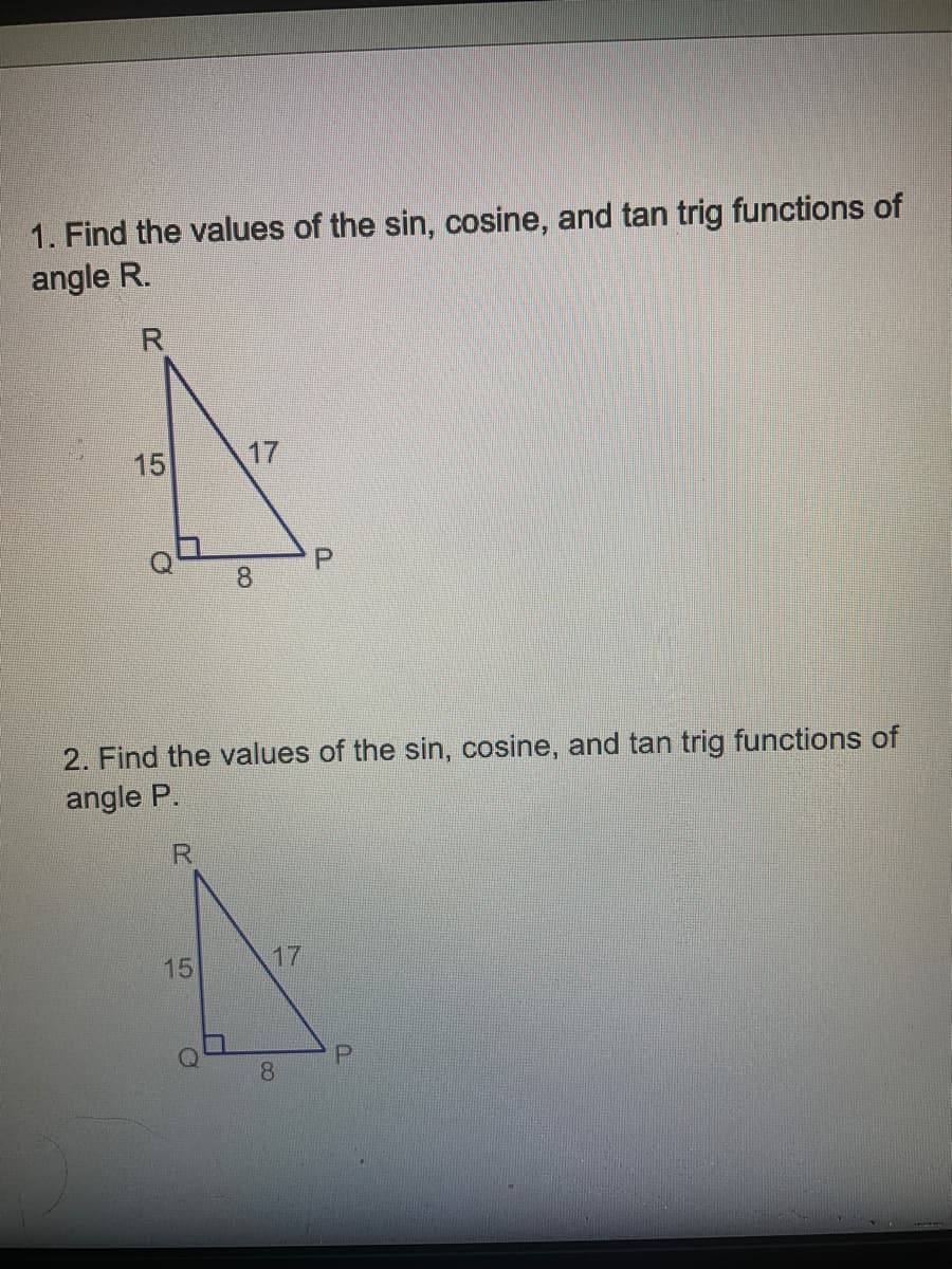 1. Find the values of the sin, cosine, and tan trig functions of
angle R.
15
15
17
O
8
2. Find the values of the sin, cosine, and tan trig functions of
angle P.
R
17
P
8
P
