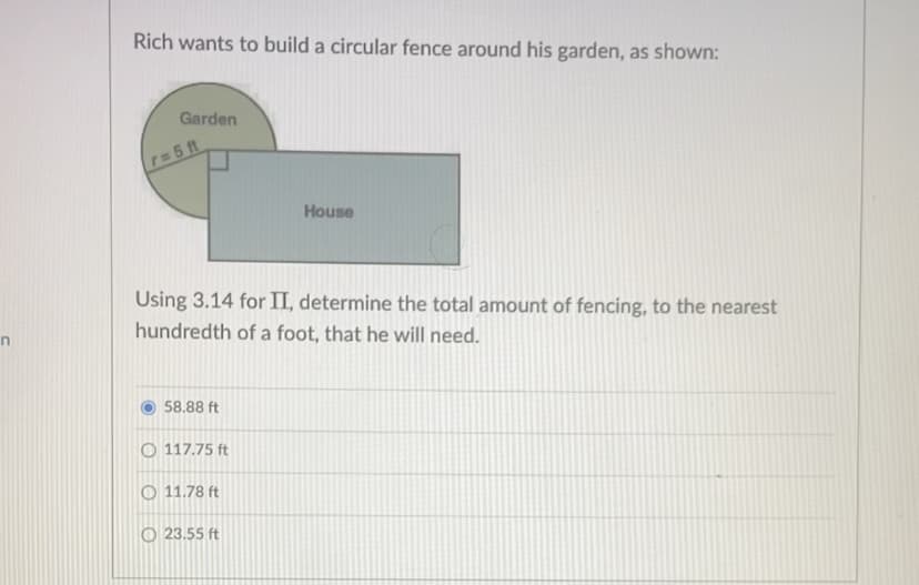 Rich wants to build a circular fence around his garden, as shown:
Garden
r=5 ft
House
Using 3.14 for II, determine the total amount of fencing, to the nearest
hundredth of a foot, that he will need.
58.88 ft
O 117.75 ft
O 11.78 ft
O 23.55 ft
