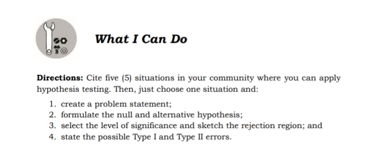 What I Can Do
Directions: Cite five (5) situations in your community where you can apply
hypothesis testing. Then, just choose one situation and:
1. create a problem statement;
2. formulate the null and alternative hypothesis;
3. select the level of significance and sketch the rejection region; and
4. state the possible Type I and Type II errors.
