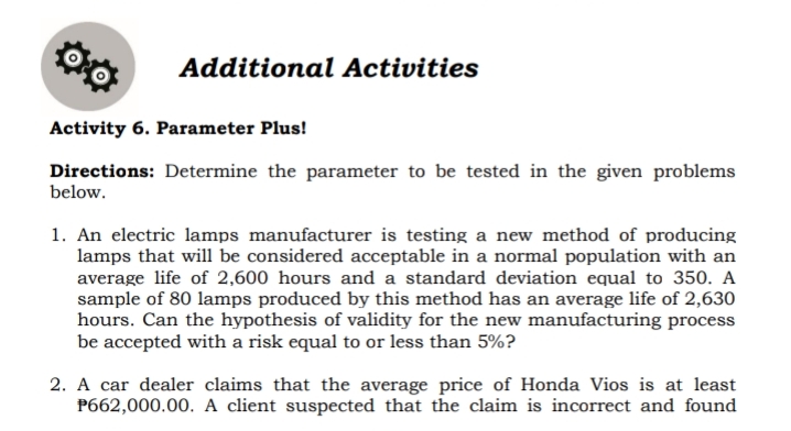 Additional Activities
Activity 6. Parameter Plus!
Directions: Determine the parameter to be tested in the given problems
below.
1. An electric lamps manufacturer is testing a new method of producing
lamps that will be considered acceptable in a normal population with an
average life of 2,600 hours and a standard deviation equal to 350. A
sample of 80 lamps produced by this method has an average life of 2,630
hours. Can the hypothesis of validity for the new manufacturing process
be accepted with a risk equal to or less than 5%?
2. A car dealer claims that the average price of Honda Vios is at least
P662,000.00. A client suspected that the claim is incorrect and found
