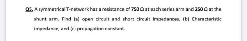 Q5. A symmetrical T-network has a resistance of 750 0 at each series arm and 250 n at the
shunt arm. Find (a) open circuit and short circuit impedances, (b) Characteristic
impedance, and (c) propagation constant.
