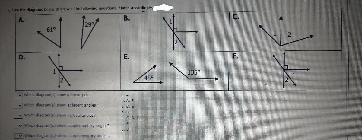 2. Use the diagrams below to answer the following questions, Match accordingly.
B.
C.
299
61°
1
Е.
F.
135°
45°
v Which diagram(s) show a linear pair?
а. А
b. A, F
v Which diagram(s) show adjacent angles?
C. D, E
Which diagram(s) show vertical angles?
d. B
e. C. D. F
Which diagram(s) show supplementary angles?
f. F
g. D
v Which diagram(s) show complementary angles?
D.
