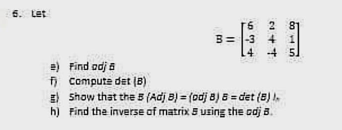 6. tet
81
B= |-3 4
-4 5
2
4
=) Find odj a
Compute det (B)
E Show that the 5 (Adj B) = (odj 8) 8 = det (8) .
h) Find the inverse of matrix E uzing the odj B.
