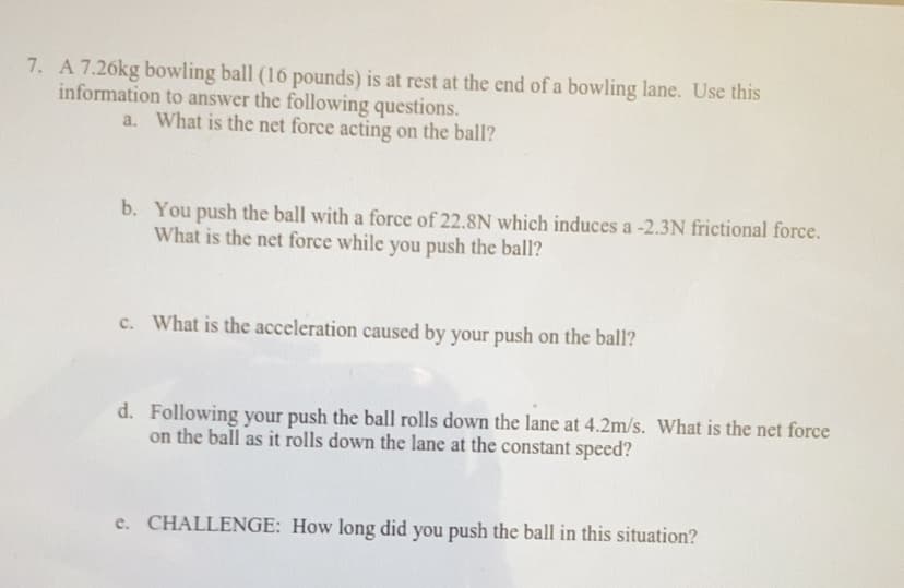 7. A 7.26kg bowling ball (16 pounds) is at rest at the end of a bowling lane. Use this
information to answer the following questions.
a. What is the net force acting on the ball?
b. You push the ball with a force of 22.8N which induces a -2.3N frictional force.
What is the net force while you push the ball?
c. What is the acceleration caused by your push on the ball?
d. Following your push the ball rolls down the lane at 4.2m/s. What is the net force
on the ball as it rolls down the lane at the constant speed?
e. CHALLENGE: How long did you push the ball in this situation?
