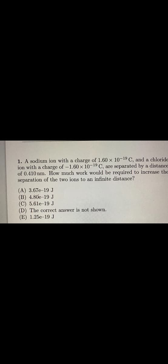 1. A sodium ion with a charge of 1.60 x 10-19 C, and a chloride
ion with a charge of -1.60 x 10-19 C, are separated by a distance
of 0.410 nm. How much work would be required to increase the
separation of the two ions to an infinite distance?
(A) 3.67e-19 J
(B) 4.80e-19 J
(C) 5.61e-19 J
(D) The correct answer is not shown.
(E) 1.25e-19 J
