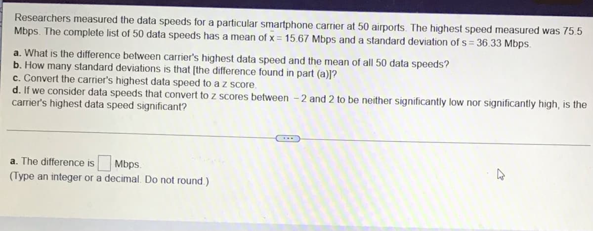 Researchers measured the data speeds for a particular smartphone carrier at 50 airports. The highest speed measured was 75.5
Mbps. The complete list of 50 data speeds has a mean of x = 15.67 Mbps and a standard deviation of s = 36.33 Mbps.
a. What is the difference between carrier's highest data speed and the mean of all 50 data speeds?
b. How many standard deviations is that [the difference found in part (a)]?
c. Convert the carrier's highest data speed to a z score.
d. If we consider data speeds that convert to z scores between – 2 and 2 to be neither significantly low nor significantly high, is the
carrier's highest data speed significant?
a. The difference is Mbps.
(Type an integer or a decimal. Do not round.)
