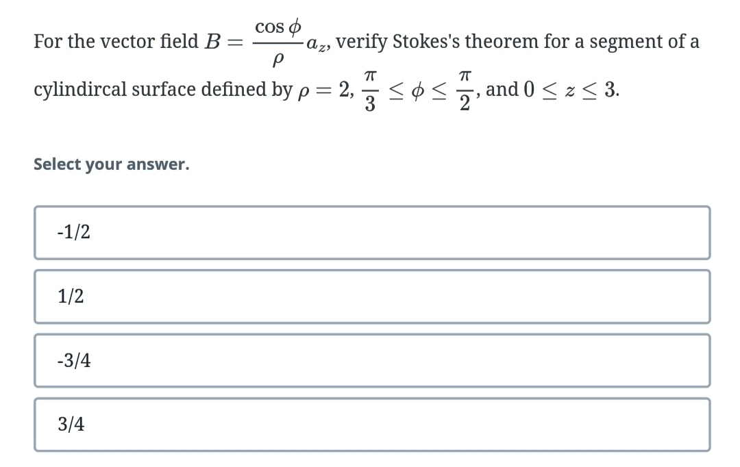 Cos o
az, verify Stokes's theorem for a segment of a
For the vector field B :
T
cylindircal surface defined by p = 2,
3
and 0 < z< 3.
2
Select your answer.
-1/2
1/2
-3/4
3/4
