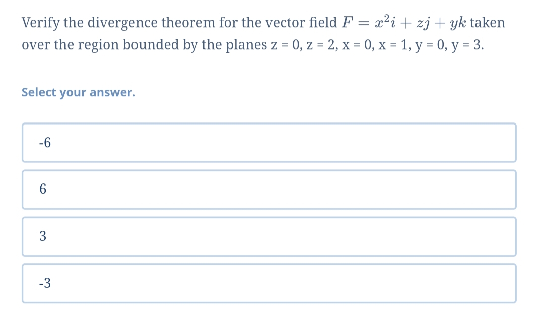 Verify the divergence theorem for the vector field F = x²i+ zj+ yk taken
over the region bounded by the planes z = 0, z = 2, x = 0, x = 1, y = 0, y = 3.
Select your answer.
-6
6.
3
-3
