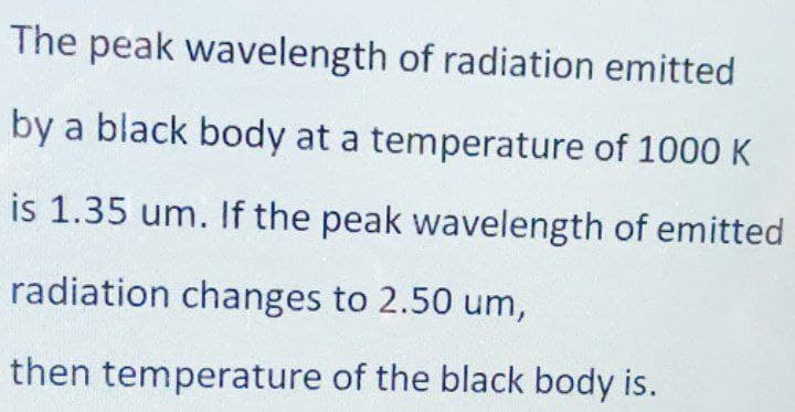 The peak wavelength of radiation emitted
by a black body at a temperature of 1000 K
is 1.35 um. If the peak wavelength of emitted
radiation changes to 2.50 um,
then temperature of the black body is.
