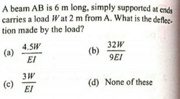 A beam AB is 6 m long, simply supported at ends
carries a load Wat 2 m from A. What is the deflec.
tion made by the load?
4.5W
(a)
32W
(b)
9EI
EI
3W
(c)
EI
(d) None of these
