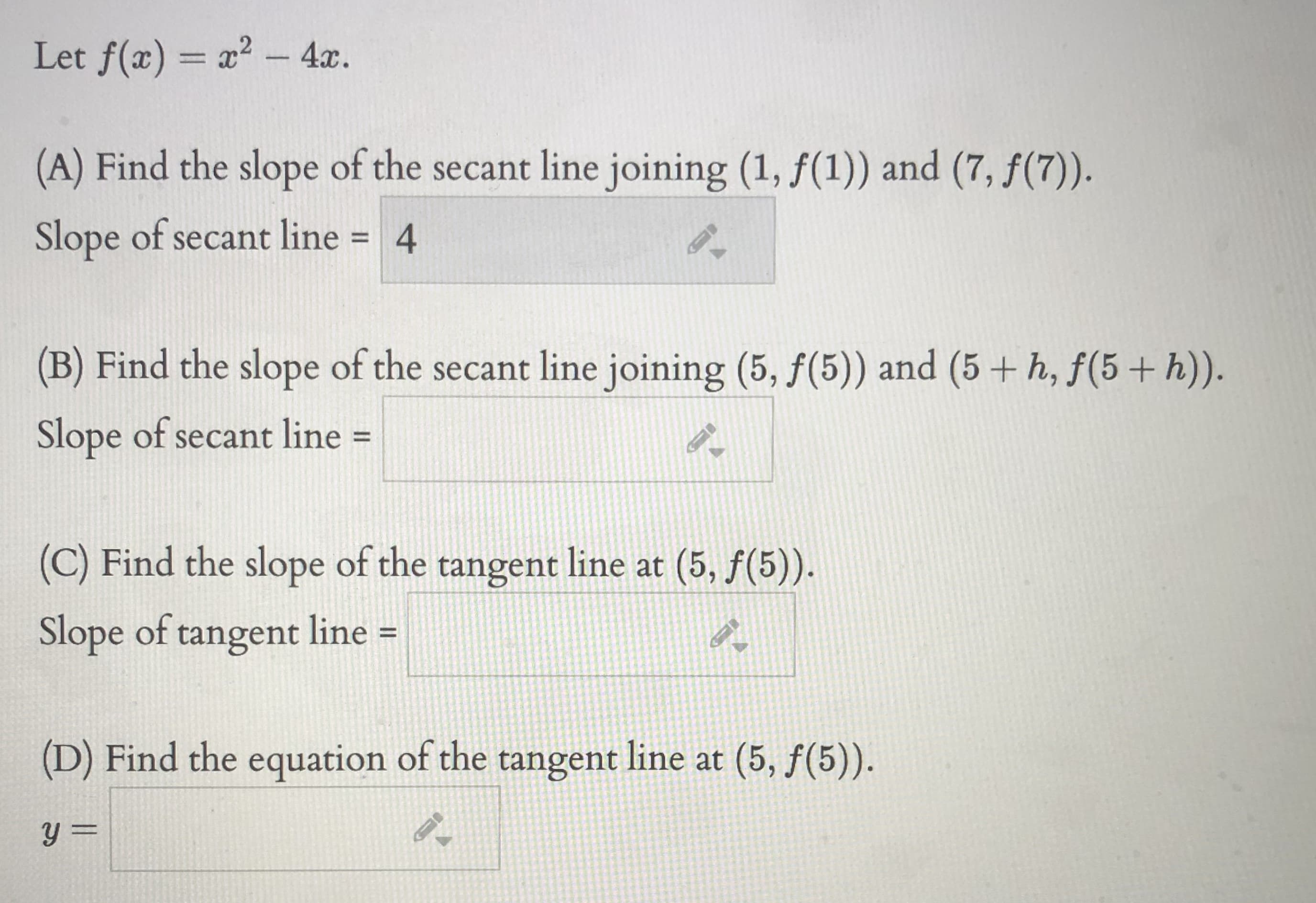 Let f(x) = a? - 4x.
%3D
(A) Find the slope of the secant line joining (1, f(1)) and (7, f(7)).
Slope of secant line = 4
(B) Find the slope of the secant line joining (5, f(5)) and (5 + h, f(5+ h)).
Slope of secant line =
%3D
(C) Find the slope of the tangent line at (5, f(5)).
Slope of tangent line =
%3D
(D) Find the equation of the tangent line at (5, f(5)).
y =
