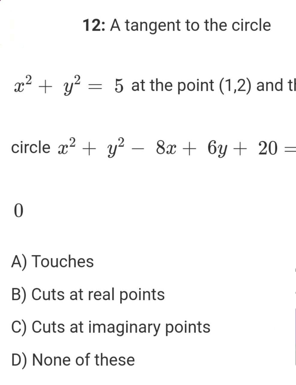 12: A tangent to the circle
x2 + y? = 5 at the point (1,2) and th
circle x? + y? – 8x + 6y + 20 =
A) Touches
B) Cuts at real points
C) Cuts at imaginary points
D) None of these
