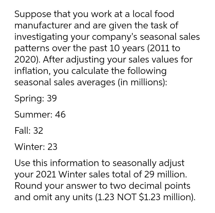 Suppose that you work at a local food
manufacturer and are given the task of
investigating your company's seasonal sales
patterns over the past 10 years (2011 to
2020). After adjusting your sales values for
inflation, you calculate the following
seasonal sales averages (in millions):
Spring: 39
Summer: 46
Fall: 32
Winter: 23
Use this information to seasonally adjust
your 2021 Winter sales total of 29 million.
Round your answer to two decimal points
and omit any units (1.23 NOT $1.23 million).
