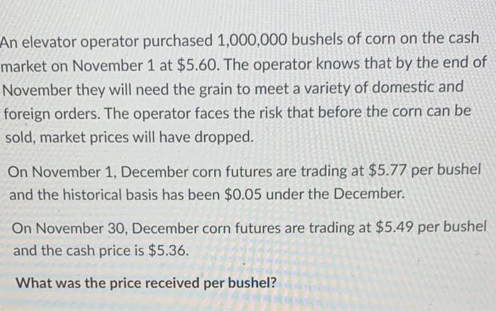 An elevator operator purchased 1,000,000 bushels of corn on the cash
market on November 1 at $5.60. The operator knows that by the end of
November they will need the grain to meet a variety of domestic and
foreign orders. The operator faces the risk that before the corn can be
sold, market prices will have dropped.
On November 1, December corn futures are trading at $5.77 per bushel
and the historical basis has been $0.05 under the December.
On November 30, December corn futures are trading at $5.49 per bushel
and the cash price is $5.36.
What was the price received per bushel?
