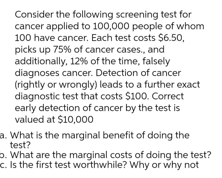 Consider the following screening test for
cancer applied to 100,000 people of whom
100 have cancer. Each test costs $6.50,
picks up 75% of cancer cases., and
additionally, 12% of the time, falsely
diagnoses cancer. Detection of cancer
(rightly or wrongly) leads to a further exact
diagnostic test that costs $100. Correct
early detection of cancer by the test is
valued at $10,000
a. What is the marginal benefit of doing the
test?
6. What are the marginal costs of doing the test?
c. Is the first test worthwhile? Why or why not
