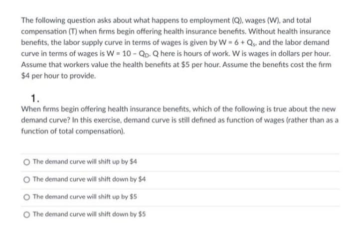 The following question asks about what happens to employment (Q), wages (W), and total
compensation (T) when firms begin offering health insurance benefits. Without health insurance
benefits, the labor supply curve in terms of wages is given by W 6 + Q, and the labor demand
curve in terms of wages is W = 10 - Qp. Q here is hours of work. W is wages in dollars per hour.
Assume that workers value the health benefits at $5 per hour. Assume the benefits cost the firm
$4 per hour to provide.
1.
When firms begin offering health insurance benefits, which of the following is true about the new
demand curve? In this exercise, demand curve is still defined as function of wages (rather than as a
function of total compensation).
The demand curve will shift up by $4
The demand curve will shift down by $4
O The demand curve will shift up by $5
O The demand curve will shift down by $5
