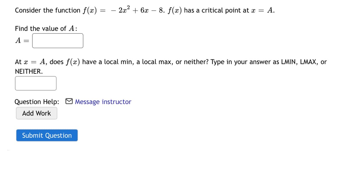 Consider the function f(x)
– 2x2 + 6x – 8. f(x) has a critical point at x = A.
Find the value of A:
A =
At x =
: A, does f(x) have a local min, a local max, or neither? Type in your answer as LMIN, LMAX, or
ΝΕΙΤHER.
Question Help: O Message instructor
Add Work
Submit Question
