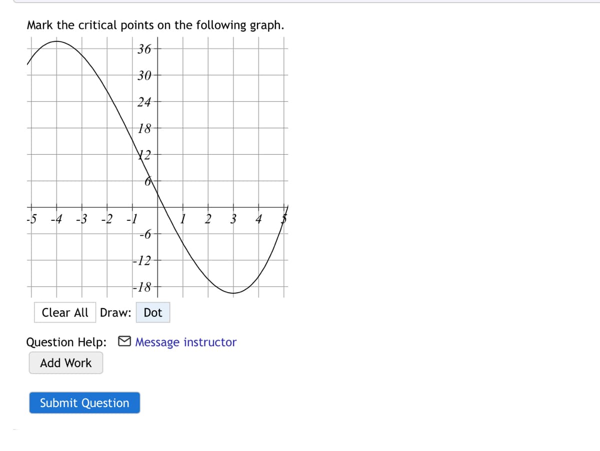 Mark the critical points on the following graph.
36-
30
24
18
¥2
-5
-4
-3
-2
-1
2
3
4
=6-
-12
18-
Clear All Draw: Dot
Question Help: M Message instructor
Add Work
Submit Question

