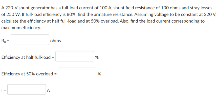 A 220-V shunt generator has a full-load current of 100 A, shunt field resistance of 100 ohms and stray losses
of 250 W. If full-load efficiency is 80%, find the armature resistance. Assuming voltage to be constant at 220 V,
calculate the efficiency at half full-load and at 50% overload. Also, find the load current corresponding to
maximum efficiency.
Ra
ohms
Efficiency at half full-load =
%
Efficiency at 50% overload =
%
| =
A

