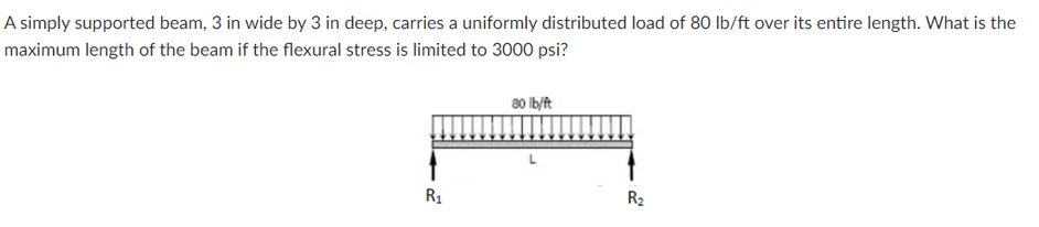 A simply supported beam, 3 in wide by 3 in deep, carries a uniformly distributed load of 80 lb/ft over its entire length. What is the
maximum length of the beam if the flexural stress is limited to 3000 psi?
80 Ib/ft
R1
R2
