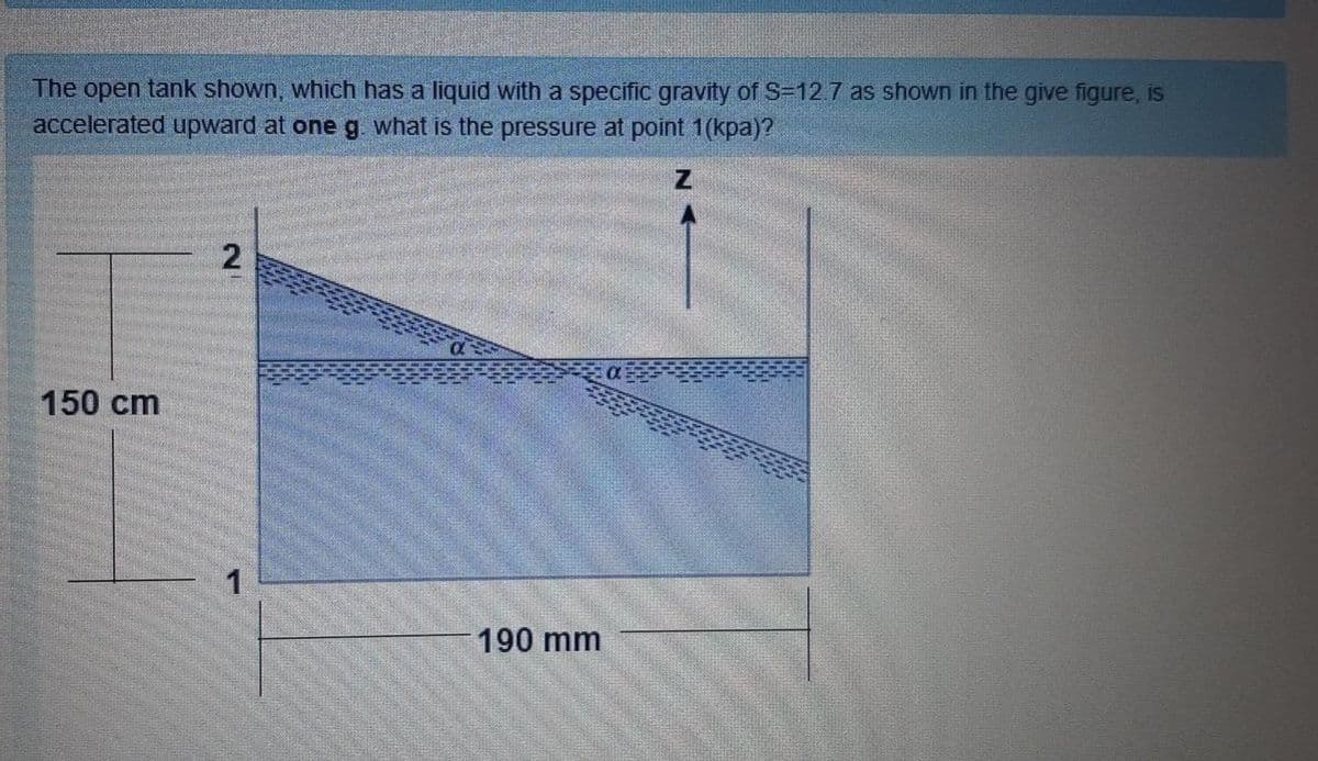 The open tank shown, which has a liquid with a specific gravity of S=127 as shown in the give figure, is
accelerated upward at one g what is the pressure at point 1(kpa)?
150 cm
190 mm
