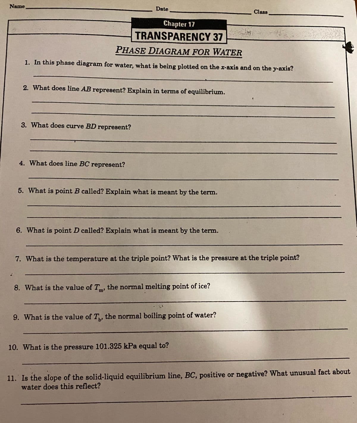 Name
Date
Class
Chapter 17
TRANSPARENCY 37
PHASE DIAGRAM FOR WATER
1. In this phase diagram for water, what is being plotted on the x-axis and on the y-axis?
2. What does line AB represent? Explain in terms of equilibrium.
3. What does curve BD represent?
4. What does line BC represent?
5. What is point B called? Explain what is meant by the term.
6. What is point D called? Explain what is meant by the term.
7. What is the temperature at the triple point? What is the pressure at the triple point?
8. What is the value of T, the normal melting point of ice?
9. What is the value of T, the normal boiling point of water?
10. What is the pressure 101.325 kPa equal to?
11. Is the slope of the solid-liquid equilibrium line, BC, positive or negative? What unusual fact about
water does this reflect?
