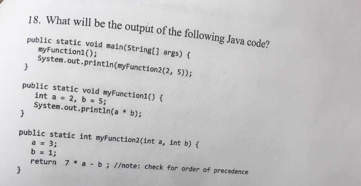18. What will be the output of the following Java code?
public static void main(String[] args) {
myFunction1();
System.out.println(myFunction2(2, 5));
}
public static void myFunction1() {
int a = 2, b = 5;
System.out.printin(a * b);
}
public static int myFunction2(int a, int b) {
a = 3;
b = 1;
%3D
return
7 * a b; //note: check for order of precedence

