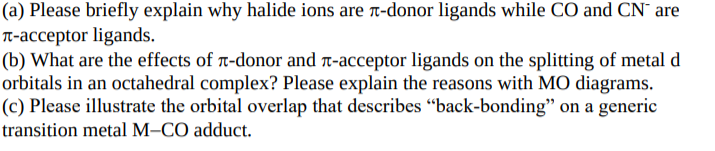 (a) Please briefly explain why halide ions are t-donor ligands while CO and CN are
T-acceptor ligands.
(b) What are the effects of t-donor and t-acceptor ligands on the splitting of metal d
orbitals in an octahedral complex? Please explain the reasons with MO diagrams.
(c) Please illustrate the orbital overlap that describes "back-bonding" on a generic
transition metal M–CO adduct.
