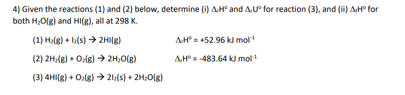 4) Given the reactions (1) and (2) below, determine (i) A,H° and A,U° for reaction (3), and (ii) A,H° for
both H20(g) and HI(g), all at 298 K.
(1) H2(g) + I2(s) → 2HI(g)
A:H° = +52.96 kJ mol1
(2) 2H2(g) + O2(g) → 2H20(g)
A,H° = -483.64 kJ mol1
(3) 4HI(g) + O2(g) → 212(s) + 2H2O(g)
