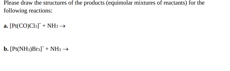 Please draw the structures of the products (equimolar mixtures of reactants) for the
following reactions:
a. [Pt(CO)Cl3]* + NH3 →
b. [Pt(NH3)Br3]¯ + NH3 →
