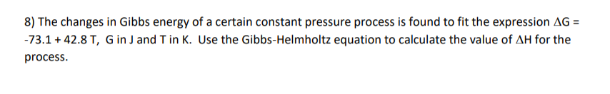 8) The changes in Gibbs energy of a certain constant pressure process is found to fit the expression AG =
-73.1 + 42.8 T, G in J and T in K. Use the Gibbs-Helmholtz equation to calculate the value of AH for the
process.
