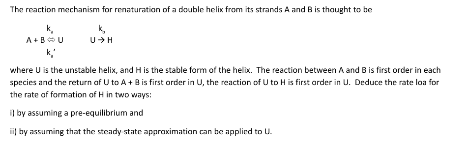 The reaction mechanism for renaturation of a double helix from its strands A and B is thought to be
k.
A +B O U
k.
U+H
k,
where U is the unstable helix, and H is the stable form of the helix. The reaction between A and B is first order in each
species and the return of U to A + B is first order in U, the reaction of U to H is first order in U. Deduce the rate loa for
the rate of formation of H in two ways:
i) by assuming a pre-equilibrium and
ii) by assuming that the steady-state approximation can be applied to U.
