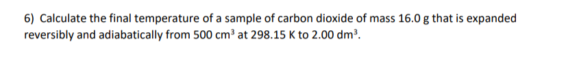 6) Calculate the final temperature of a sample of carbon dioxide of mass 16.0 g that is expanded
reversibly and adiabatically from 500 cm³ at 298.15 K to 2.00 dm³.
