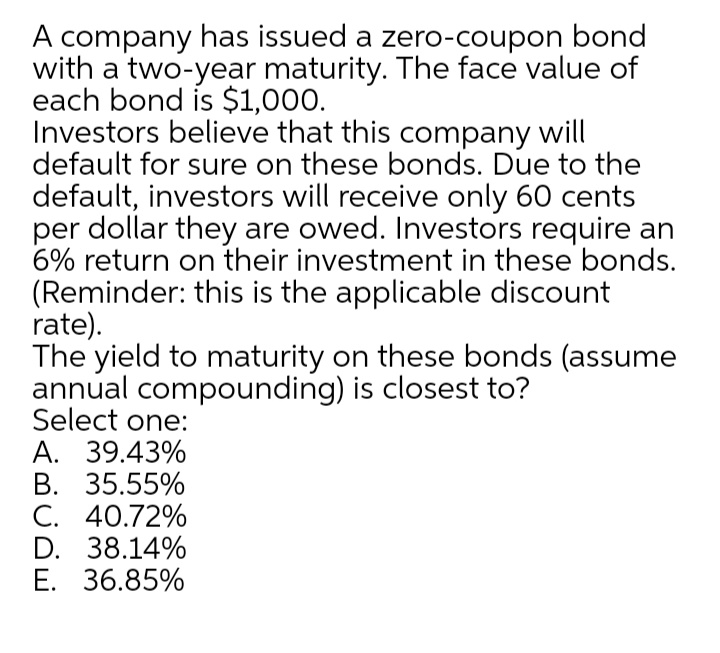 A company has issued a zero-coupon bond
with a two-year maturity. The face value of
each bond is $1,000.
Investors believe that this company will
default for sure on these bonds. Due to the
default, investors will receive only 60 cents
per dollar they are owed. Investors require an
6% return on their investment in these bonds.
(Reminder: this is the applicable discount
rate).
The yield to maturity on these bonds (assume
annual compounding) is closest to?
Select one:
A. 39.43%
В. 35.55%
C. 40.72%
D. 38.14%
E. 36.85%

