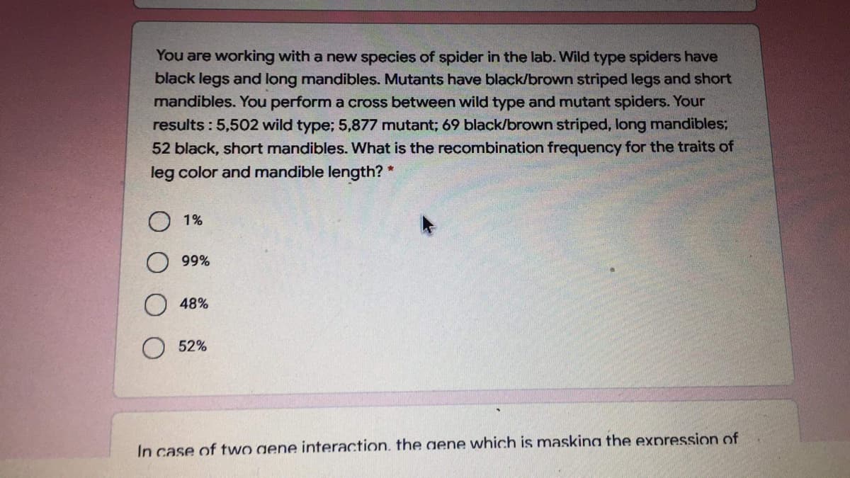 You are working with a new species of spider in the lab. Wild type spiders have
black legs and long mandibles. Mutants have black/brown striped legs and short
mandibles. You perform a cross between wild type and mutant spiders. Your
results : 5,502 wild type; 5,877 mutant; 69 black/brown striped, long mandibles;
52 black, short mandibles. What is the recombination frequency for the traits of
leg color and mandible length? *
1%
99%
48%
52%
In case of two gene interaction, the gene which is masking the expression of
