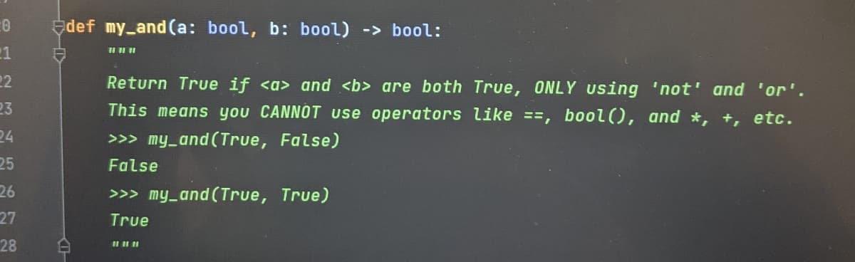 Edef my_and (a: bool, b: bool) -> bool:
1
22
Return True if <a> and <b> are both True, ONLY Using 'not' and 'or'.
23
This means you CANNOT use operators like ==, bool(), and *, +, etc.
24
>>> my_and (True, False)
25
False
26
>>> my_and(True, True)
27
True
28
