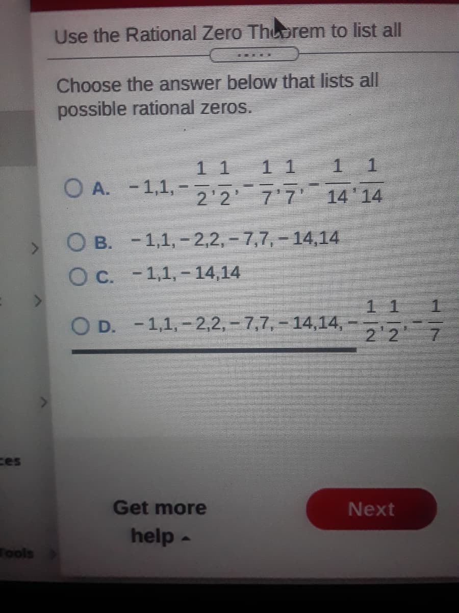 Use the Rational Zero Thuorem to list all
Choose the answer below that lists all
possible rational zeros.
1 1
11
O A. -1,1, -
22
. 4
7'7 14 14
O B. -1,1, -2,2, -7,7, – 14,14
C. -1,1, - 14,14
1 1
D. -1,1,- 2,2,-7,7,- 14,14,
22
ces
Get more
Next
help -
Tools
