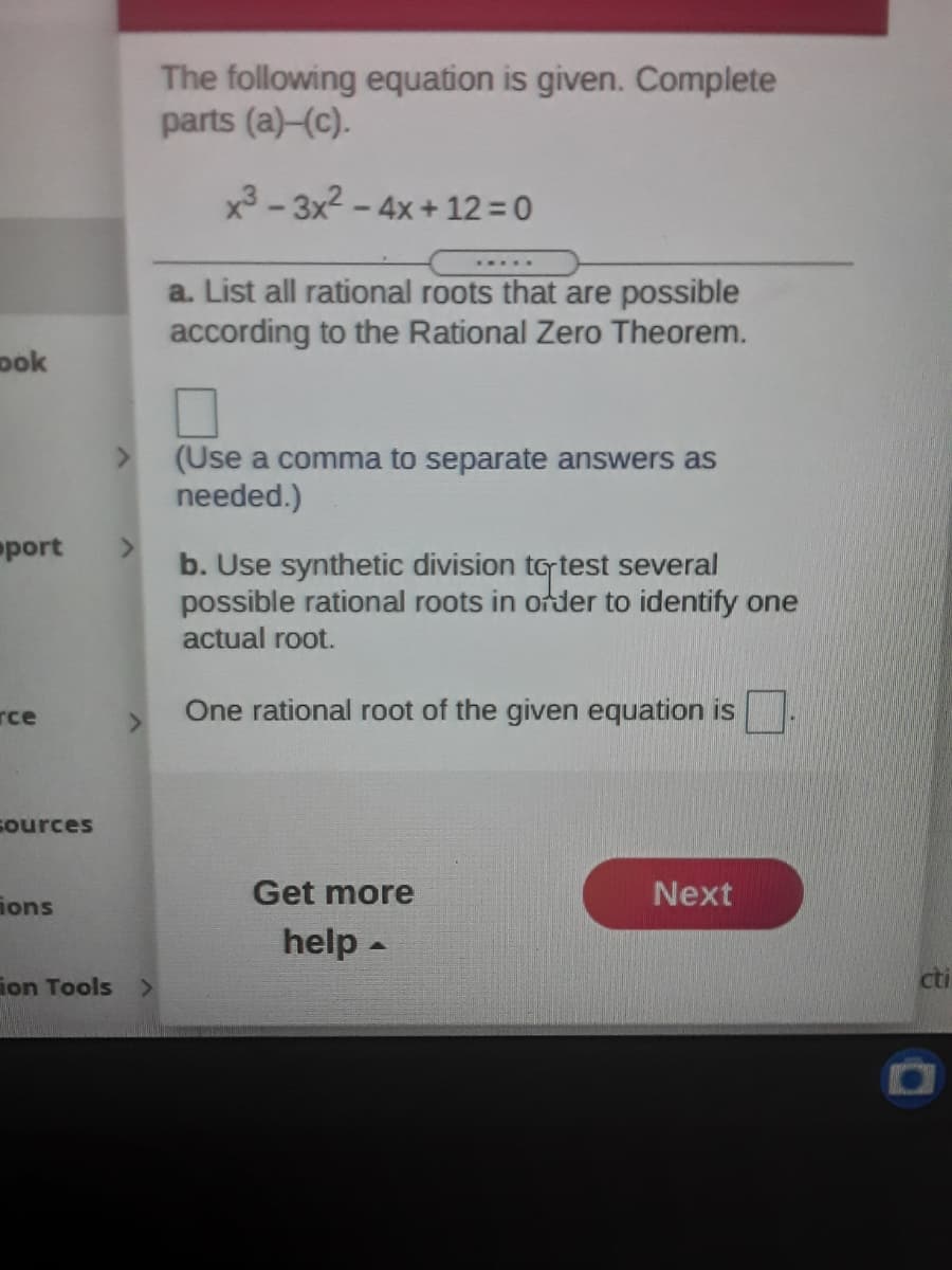 The following equation is given. Complete
parts (a)-(c).
x3 - 3x2 - 4x + 12=0
a. List all rational roots that are possible
according to the Rational Zero Theorem.
ook
(Use a comma to separate answers as
needed.)
port
<.
b. Use synthetic division totest several
possible rational roots in order to identify one
actual root.
rce
One rational root of the given equation is
<>
sources
Get more
Next
ions
help -
ion Tools >
cti
