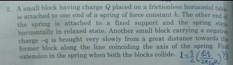 2. A small block having charge Q placed on a frictionless horizontal table
is attached to one end of a spring of force constant k. The other end of
the spring is attached to a fixed support and the spring stays
horizontally in relaxed state. Another small block carrying a negative
charge -q is brought very slowly from a great distance towards the
former block along the line coinciding the axis of the spring. Find
extension in the spring when both the blocks collide. 1-3
