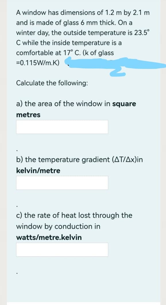 A window has dimensions of 1.2 m by 2.1 m
and is made of glass 6 mm thick. On a
winter day, the outside temperature is 23.5°
C while the inside temperature is a
comfortable at 17° C. (k of glass
=0.115W/m.K)
Calculate the following:
a) the area of the window in square
metres
b) the temperature gradient (AT/Ax)in
kelvin/metre
c) the rate of heat lost through the
window by conduction in
watts/metre.kelvin
