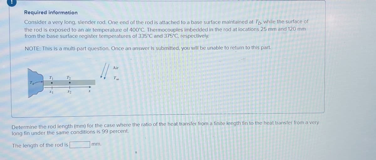 Required information
Consider a very long, slender rod. One end of the rod is attached to a base surface maintained at Tb, while the surface of
the rod is exposed to an air temperature of 400°C. Thermocouples imbedded in the rod at locations 25 mm and 120 mm
from the base surface register temperatures of 335°C and 375°C, respectively.
NOTE: This is a multi-part question. Once an answer is submitted, you will be unable to return to this part.
XI
X2
X
11:
Air
mm.
TOO
Determine the rod length (mm) for the case where the ratio of the heat transfer from a finite length fin to the heat transfer from a very
long fin under the same conditions is 99 percent.
The length of the rod is