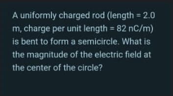 A uniformly charged rod (length = 2.0
m, charge per unit length = 82 nC/m)
is bent to form a semicircle. What is
the magnitude of the electric field at
the center of the circle?
