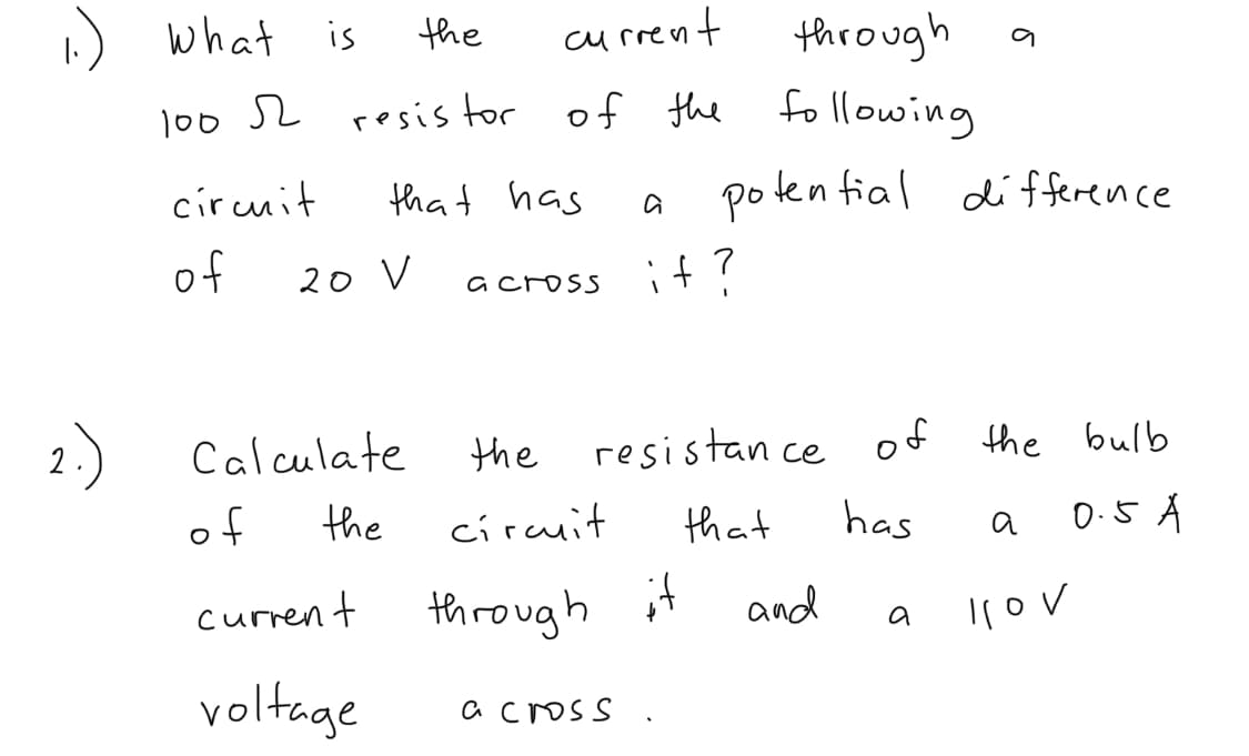 ) what
is
the
through a
of the following
current
100 S2 resis tor
circuit
that has
poten fial difference
of
20 V
it?
across
2.)
Calculate
resistan ce of
the
the bulb
of
the
circuit
that
has
0.5 A
a
current
through it
and
Ilov
a
voltage
a cross
