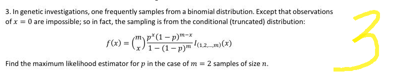 3. In genetic investigations, one frequently samples from a binomial distribution. Except that observations
of x = 0 are impossible; so in fact, the sampling is from the conditional (truncated) distribution:
px
m-x
f(x) = (²-1² 1 (1.2) (x()
Find the maximum likelihood estimator for p in the case of m = 2 samples of size n.
3