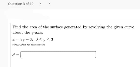Question 3 of 10
< >
Find the area of the surface generated by revolving the given curve
about the y-axis.
x = 8y + 3, 0< y < 3
NOTE: Enter the exact answer.
S =
