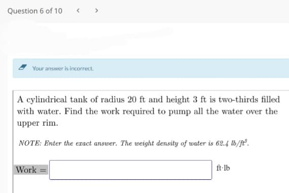 Question 6 of 10
< >
Your answer is incorrect.
A cylindrical tank of radius 20 ft and height 3 ft is two-thirds filled
with water. Find the work required to pump all the water over the
upper rim.
NOTE: Enter the exact answer. The weight density of water is 62.4 lb/ft.
Work
ft-lb
